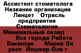 Ассистент стоматолога › Название организации ­ Ланцет › Отрасль предприятия ­ Стоматология › Минимальный оклад ­ 45 000 - Все города Работа » Вакансии   . Марий Эл респ.,Йошкар-Ола г.